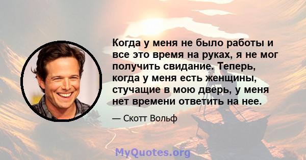 Когда у меня не было работы и все это время на руках, я не мог получить свидание. Теперь, когда у меня есть женщины, стучащие в мою дверь, у меня нет времени ответить на нее.