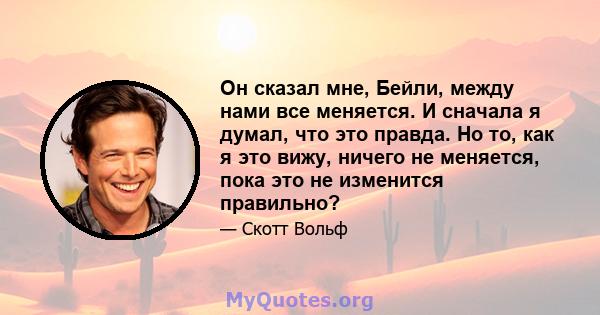 Он сказал мне, Бейли, между нами все меняется. И сначала я думал, что это правда. Но то, как я это вижу, ничего не меняется, пока это не изменится правильно?