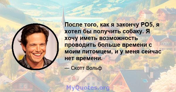 После того, как я закончу PO5, я хотел бы получить собаку. Я хочу иметь возможность проводить больше времени с моим питомцем, и у меня сейчас нет времени.