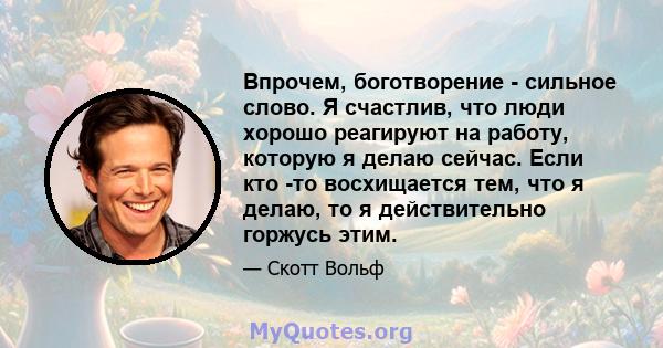 Впрочем, боготворение - сильное слово. Я счастлив, что люди хорошо реагируют на работу, которую я делаю сейчас. Если кто -то восхищается тем, что я делаю, то я действительно горжусь этим.