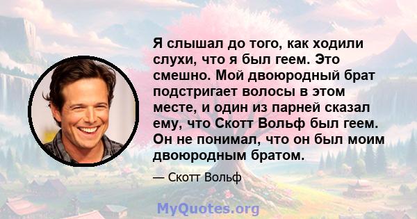 Я слышал до того, как ходили слухи, что я был геем. Это смешно. Мой двоюродный брат подстригает волосы в этом месте, и один из парней сказал ему, что Скотт Вольф был геем. Он не понимал, что он был моим двоюродным