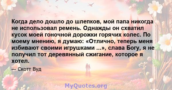 Когда дело дошло до шлепков, мой папа никогда не использовал ремень. Однажды он схватил кусок моей гоночной дорожки горячих колес. По моему мнению, я думаю: «Отлично, теперь меня избивают своими игрушками ...», слава