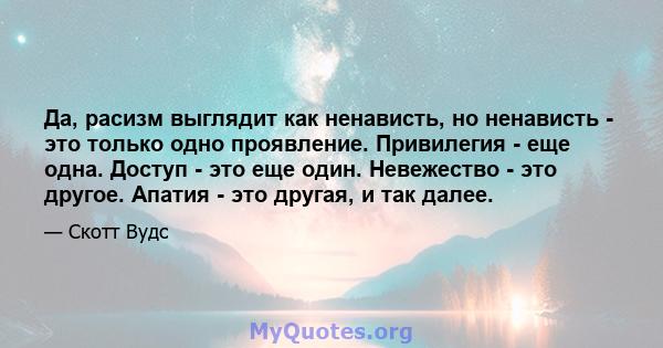 Да, расизм выглядит как ненависть, но ненависть - это только одно проявление. Привилегия - еще одна. Доступ - это еще один. Невежество - это другое. Апатия - это другая, и так далее.