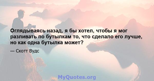 Оглядываясь назад, я бы хотел, чтобы я мог разливать по бутылкам то, что сделало его лучше, но как одна бутылка может?