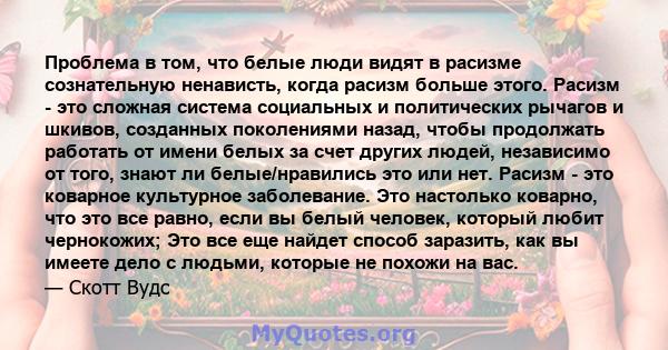 Проблема в том, что белые люди видят в расизме сознательную ненависть, когда расизм больше этого. Расизм - это сложная система социальных и политических рычагов и шкивов, созданных поколениями назад, чтобы продолжать