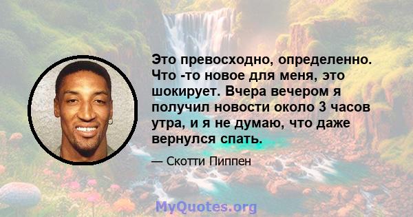 Это превосходно, определенно. Что -то новое для меня, это шокирует. Вчера вечером я получил новости около 3 часов утра, и я не думаю, что даже вернулся спать.