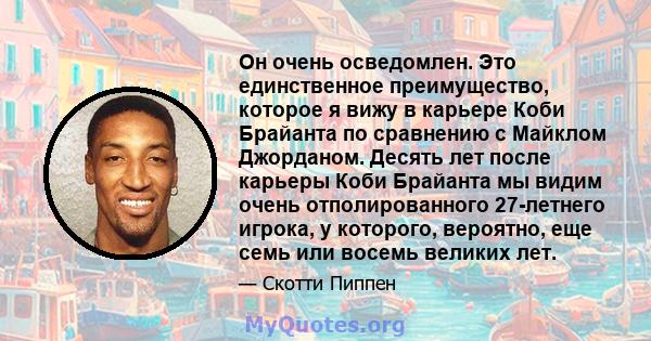 Он очень осведомлен. Это единственное преимущество, которое я вижу в карьере Коби Брайанта по сравнению с Майклом Джорданом. Десять лет после карьеры Коби Брайанта мы видим очень отполированного 27-летнего игрока, у