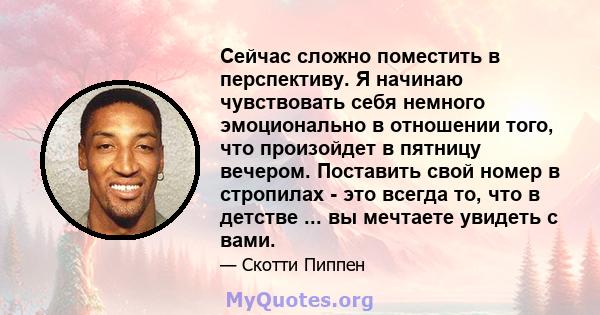 Сейчас сложно поместить в перспективу. Я начинаю чувствовать себя немного эмоционально в отношении того, что произойдет в пятницу вечером. Поставить свой номер в стропилах - это всегда то, что в детстве ... вы мечтаете