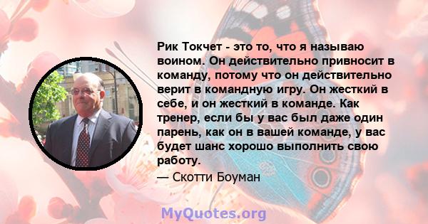 Рик Токчет - это то, что я называю воином. Он действительно привносит в команду, потому что он действительно верит в командную игру. Он жесткий в себе, и он жесткий в команде. Как тренер, если бы у вас был даже один