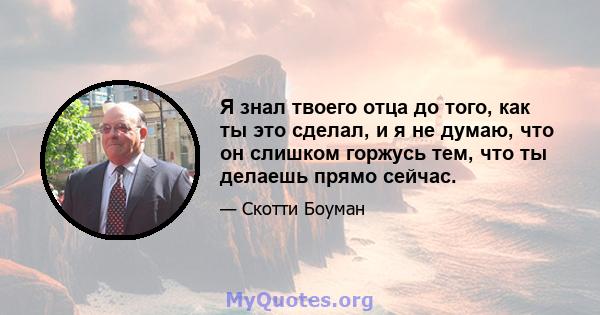 Я знал твоего отца до того, как ты это сделал, и я не думаю, что он слишком горжусь тем, что ты делаешь прямо сейчас.