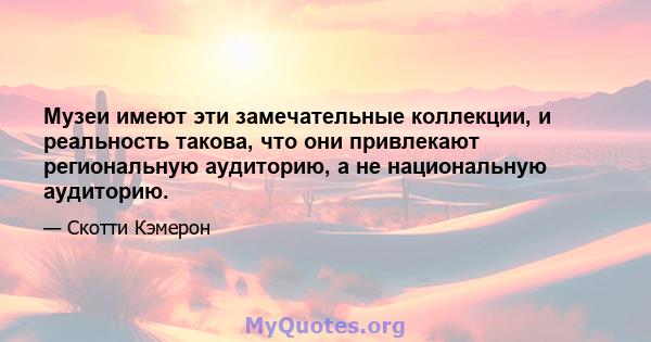 Музеи имеют эти замечательные коллекции, и реальность такова, что они привлекают региональную аудиторию, а не национальную аудиторию.