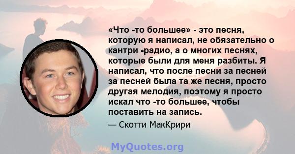 «Что -то большее» - это песня, которую я написал, не обязательно о кантри -радио, а о многих песнях, которые были для меня разбиты. Я написал, что после песни за песней за песней была та же песня, просто другая мелодия, 