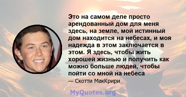 Это на самом деле просто арендованный дом для меня здесь, на земле, мой истинный дом находится на небесах, и моя надежда в этом заключается в этом. Я здесь, чтобы жить хорошей жизнью и получить как можно больше людей,