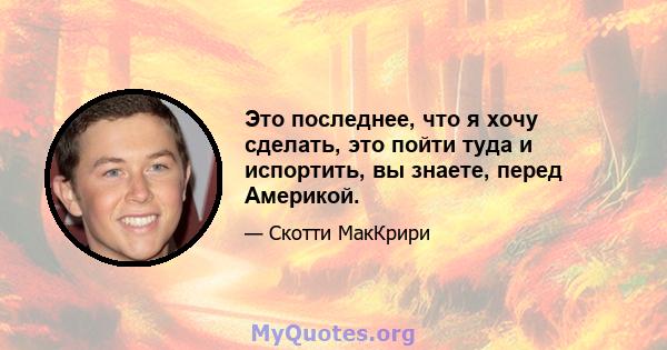 Это последнее, что я хочу сделать, это пойти туда и испортить, вы знаете, перед Америкой.