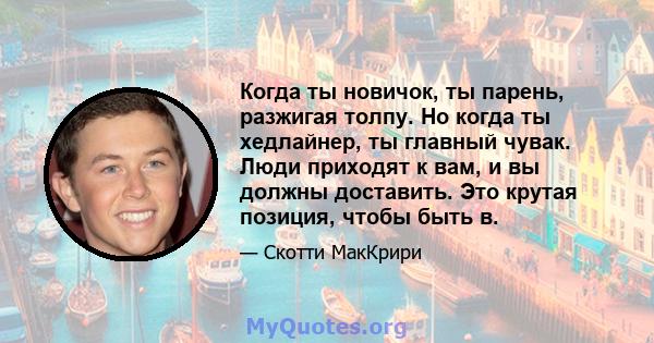 Когда ты новичок, ты парень, разжигая толпу. Но когда ты хедлайнер, ты главный чувак. Люди приходят к вам, и вы должны доставить. Это крутая позиция, чтобы быть в.