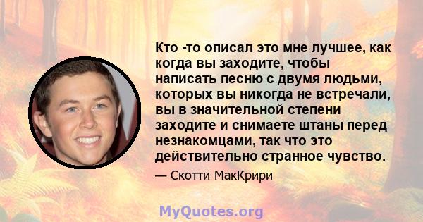 Кто -то описал это мне лучшее, как когда вы заходите, чтобы написать песню с двумя людьми, которых вы никогда не встречали, вы в значительной степени заходите и снимаете штаны перед незнакомцами, так что это