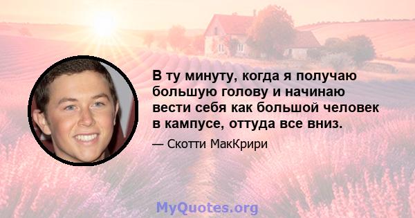 В ту минуту, когда я получаю большую голову и начинаю вести себя как большой человек в кампусе, оттуда все вниз.