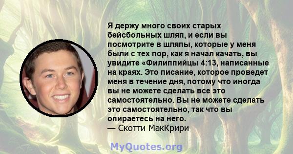 Я держу много своих старых бейсбольных шляп, и если вы посмотрите в шляпы, которые у меня были с тех пор, как я начал качать, вы увидите «Филиппийцы 4:13, написанные на краях. Это писание, которое проведет меня в