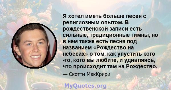 Я хотел иметь больше песен с религиозным опытом. В рождественской записи есть сильные, традиционные гимны, но в нем также есть песня под названием «Рождество на небесах» о том, как упустить кого -то, кого вы любите, и