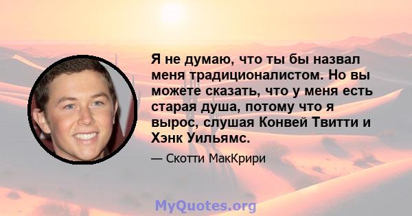 Я не думаю, что ты бы назвал меня традиционалистом. Но вы можете сказать, что у меня есть старая душа, потому что я вырос, слушая Конвей Твитти и Хэнк Уильямс.