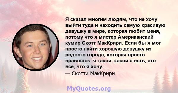 Я сказал многим людям, что не хочу выйти туда и находить самую красивую девушку в мире, которая любит меня, потому что я мистер Американский кумир Скотт МакКрири. Если бы я мог просто найти хорошую девушку из родного