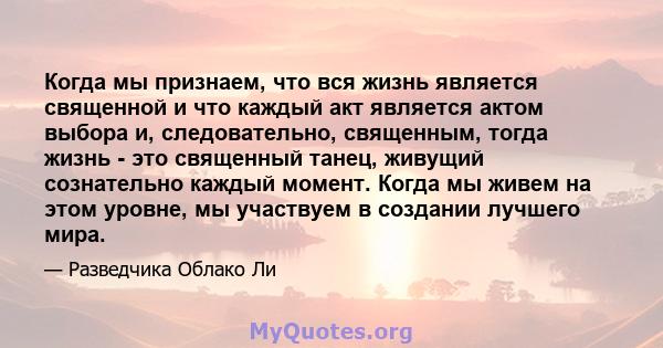 Когда мы признаем, что вся жизнь является священной и что каждый акт является актом выбора и, следовательно, священным, тогда жизнь - это священный танец, живущий сознательно каждый момент. Когда мы живем на этом