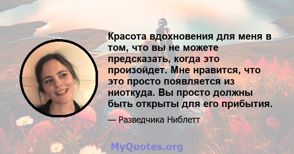 Красота вдохновения для меня в том, что вы не можете предсказать, когда это произойдет. Мне нравится, что это просто появляется из ниоткуда. Вы просто должны быть открыты для его прибытия.