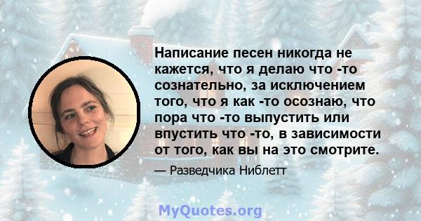 Написание песен никогда не кажется, что я делаю что -то сознательно, за исключением того, что я как -то осознаю, что пора что -то выпустить или впустить что -то, в зависимости от того, как вы на это смотрите.