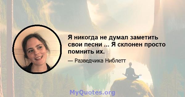 Я никогда не думал заметить свои песни ... Я склонен просто помнить их.