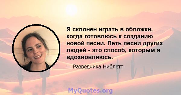 Я склонен играть в обложки, когда готовлюсь к созданию новой песни. Петь песни других людей - это способ, которым я вдохновляюсь.