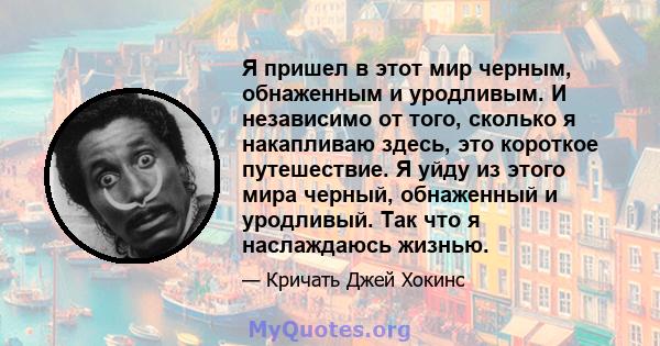 Я пришел в этот мир черным, обнаженным и уродливым. И независимо от того, сколько я накапливаю здесь, это короткое путешествие. Я уйду из этого мира черный, обнаженный и уродливый. Так что я наслаждаюсь жизнью.