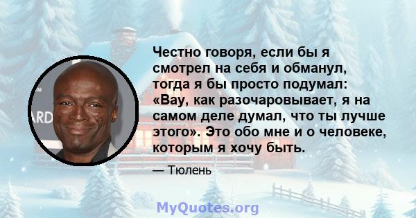 Честно говоря, если бы я смотрел на себя и обманул, тогда я бы просто подумал: «Вау, как разочаровывает, я на самом деле думал, что ты лучше этого». Это обо мне и о человеке, которым я хочу быть.