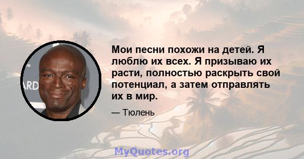 Мои песни похожи на детей. Я люблю их всех. Я призываю их расти, полностью раскрыть свой потенциал, а затем отправлять их в мир.