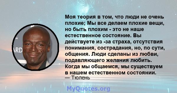 Моя теория в том, что люди не очень плохие; Мы все делаем плохие вещи, но быть плохим - это не наше естественное состояние. Вы действуете из -за страха, отсутствия понимания, сострадания, но, по сути, общения. Люди