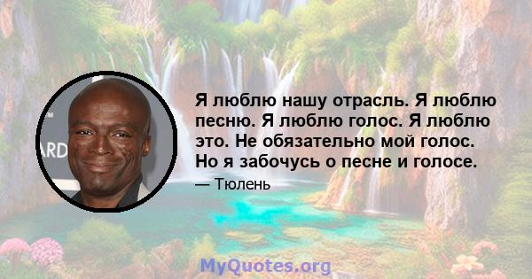 Я люблю нашу отрасль. Я люблю песню. Я люблю голос. Я люблю это. Не обязательно мой голос. Но я забочусь о песне и голосе.