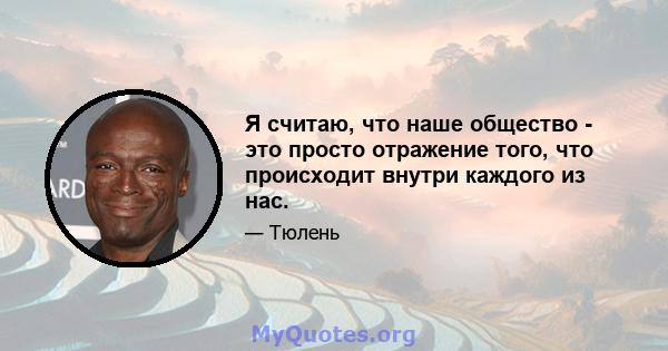 Я считаю, что наше общество - это просто отражение того, что происходит внутри каждого из нас.