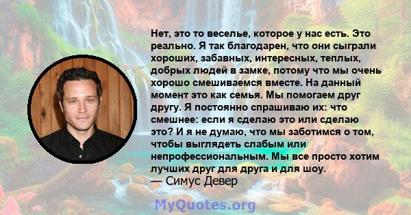 Нет, это то веселье, которое у нас есть. Это реально. Я так благодарен, что они сыграли хороших, забавных, интересных, теплых, добрых людей в замке, потому что мы очень хорошо смешиваемся вместе. На данный момент это