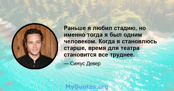 Раньше я любил стадию, но именно тогда я был одним человеком. Когда я становлюсь старше, время для театра становится все труднее.