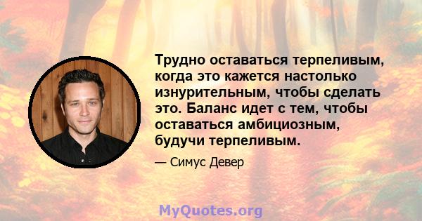 Трудно оставаться терпеливым, когда это кажется настолько изнурительным, чтобы сделать это. Баланс идет с тем, чтобы оставаться амбициозным, будучи терпеливым.