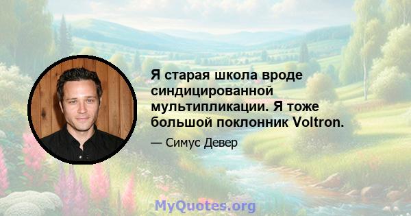 Я старая школа вроде синдицированной мультипликации. Я тоже большой поклонник Voltron.