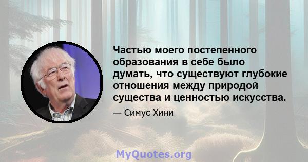 Частью моего постепенного образования в себе было думать, что существуют глубокие отношения между природой существа и ценностью искусства.