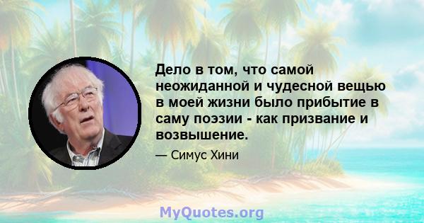 Дело в том, что самой неожиданной и чудесной вещью в моей жизни было прибытие в саму поэзии - как призвание и возвышение.