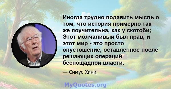 Иногда трудно подавить мысль о том, что история примерно так же поучительна, как у скотоби; Этот молчаливый был прав, и этот мир - это просто опустошение, оставленное после решающих операций беспощадной власти.