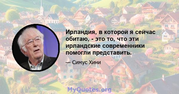 Ирландия, в которой я сейчас обитаю, - это то, что эти ирландские современники помогли представить.