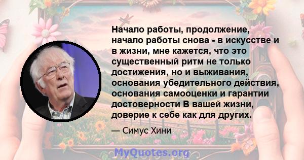 Начало работы, продолжение, начало работы снова - в искусстве и в жизни, мне кажется, что это существенный ритм не только достижения, но и выживания, основания убедительного действия, основания самооценки и гарантии