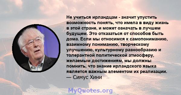 Не учиться ирландцам - значит упустить возможность понять, что имела в виду жизнь в этой стране, и может означать в лучшем будущем. Это отказаться от способов быть дома. Если мы относимся к самопониманию, взаимному