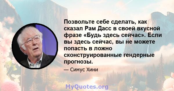 Позвольте себе сделать, как сказал Рам Дасс в своей вкусной фразе «Будь здесь сейчас». Если вы здесь сейчас, вы не можете попасть в ложно сконструированные гендерные прогнозы.