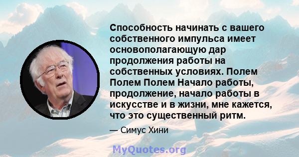 Способность начинать с вашего собственного импульса имеет основополагающую дар продолжения работы на собственных условиях. Полем Полем Полем Начало работы, продолжение, начало работы в искусстве и в жизни, мне кажется,