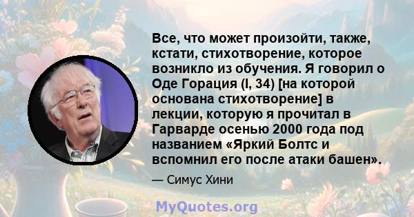 Все, что может произойти, также, кстати, стихотворение, которое возникло из обучения. Я говорил о Оде Горация (I, 34) [на которой основана стихотворение] в лекции, которую я прочитал в Гарварде осенью 2000 года под