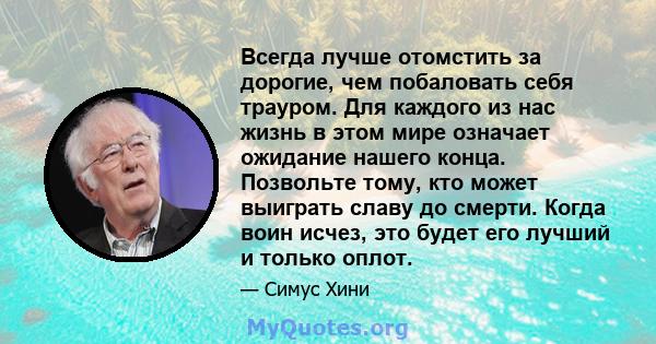 Всегда лучше отомстить за дорогие, чем побаловать себя трауром. Для каждого из нас жизнь в этом мире означает ожидание нашего конца. Позвольте тому, кто может выиграть славу до смерти. Когда воин исчез, это будет его